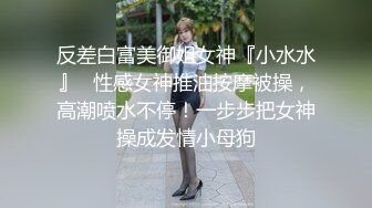 反差白富美御姐女神『小水水』✿性感女神推油按摩被操，高潮喷水不停！一步步把女神操成发情小母狗