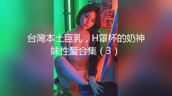 台灣本土巨乳，H罩杯的奶神妹性愛合集（3）