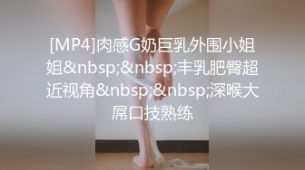 [MP4]肉感G奶巨乳外围小姐姐&nbsp;&nbsp;丰乳肥臀超近视角&nbsp;&nbsp;深喉大屌口技熟练