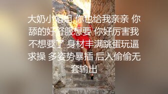 大奶小姐姐 你也给我亲亲 你舔的好舒服想要 你好厉害我不想要了 身材丰满跳蛋玩逼求操 多姿势暴插 后入偷偷无套输出