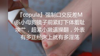 『copula』强制口交反差M系小母狗镜子前紧盯下体羞耻埃艹，超紧小嫩逼操翻，外表有多正经床上就有多淫荡