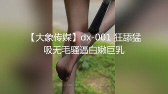 【大象传媒】dx-001 狂舔猛吸无毛骚逼白嫩巨乳