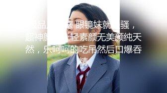 极品反差婊 眼镜妹就是骚，超神颜值，轻素颜无美颜纯天然，乐呵呵的吃吊然后口爆吞精