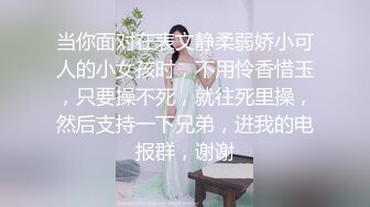 当你面对在表文静柔弱娇小可人的小女孩时，不用怜香惜玉，只要操不死，就往死里操，然后支持一下兄弟，进我的电报群，谢谢