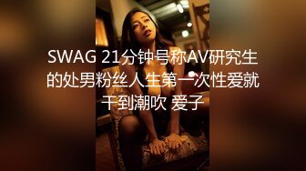 SWAG 21分钟号称AV研究生的处男粉丝人生第一次性爱就干到潮吹 爱子