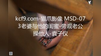 kcf9.com-猫爪影像 MSD-073老婆与他的闺蜜-旁观老公操他人-袁子仪