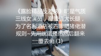 《露脸精品反差婊》明星气质三线女演员，高颜值大长腿，为了名利酒店被四眼肥猪佬潜规则~先用跳蛋预热然后翻来覆去肏 (1)