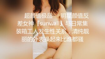 ❤️超颜值极品❤️明星颜值反差女神『sunwall』与日常集装箱工人发生性关系，清纯靓丽的外表操起来比谁都骚