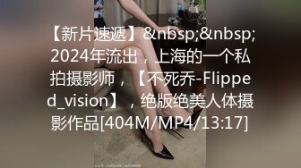 【新片速遞】&nbsp;&nbsp;2024年流出，上海的一个私拍摄影师，【不死乔-Flipped_vision】，绝版绝美人体摄影作品[404M/MP4/13:17]