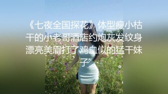 《七夜全国探花》体型瘦小枯干的小老哥酒店约炮灰发纹身漂亮美眉打了鸡血似的猛干妹子