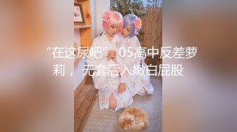 “在这尿吧” 05高中反差萝莉， 无套后入嫩白屁股