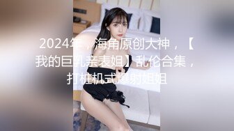 2024年，海角原创大神，【我的巨乳亲表姐】乱伦合集，打桩机式爆射姐姐