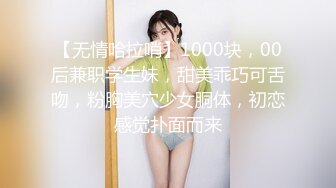 【无情哈拉哨】1000块，00后兼职学生妹，甜美乖巧可舌吻，粉胸美穴少女胴体，初恋感觉扑面而来