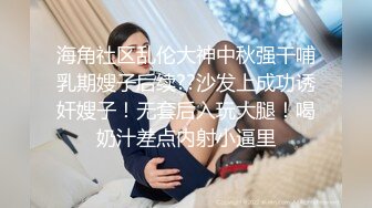 海角社区乱伦大神中秋强干哺乳期嫂子后续??沙发上成功诱奸嫂子！无套后入玩大腿！喝奶汁差点内射小逼里