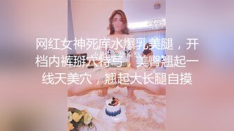 网红女神死库水爆乳美腿，开档内裤掰穴特写，美臀翘起一线天美穴，翘起大长腿自摸