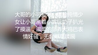 大哥的小可爱啊，露脸纯情少女让小哥亲着小嘴玩奶子扒光了摸逼，温柔的舔弄大鸡巴表情好骚，无套爆草蹂躏