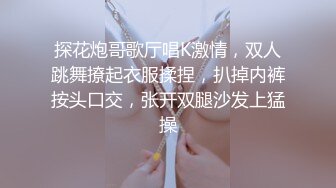 探花炮哥歌厅唱K激情，双人跳舞撩起衣服揉捏，扒掉内裤按头口交，张开双腿沙发上猛操