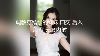 调教穿婚纱的妹妹,口交 后入 肛塞 无套内射