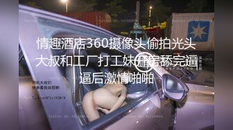 情趣酒店360摄像头偷拍光头大叔和工厂打工妹开房舔完逼逼后激情啪啪