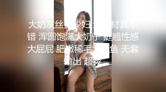 大奶灰丝美少妇 这身材真不错 浑圆饱满大奶子 挺翘性感大屁屁 肥嫩稀毛大鲍鱼 无套输出 超爽