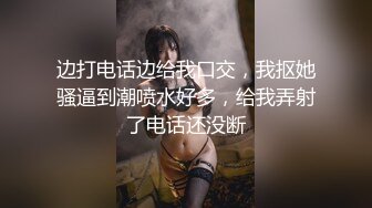 边打电话边给我口交，我抠她骚逼到潮喷水好多，给我弄射了电话还没断