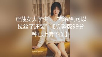 淫荡女大学生！“都湿到可以拉丝了还装”【完整版99分钟已上传下面】