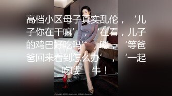 高档小区母子真实乱伦，‘儿子你在干嘛’，‘在看，儿子的鸡巴好吃吗’，嗯，‘等爸爸回来看到怎么办’，‘一起吃喽’ 牛！