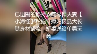 已退圈的推特人气绿帽夫妻【小海怪】私拍，媳妇极品大长腿身材顶流，娇妻送给单男玩肏