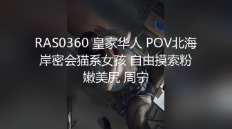 RAS0360 皇家华人 POV北海岸密会猫系女孩 自由摸索粉嫩美尻 周宁