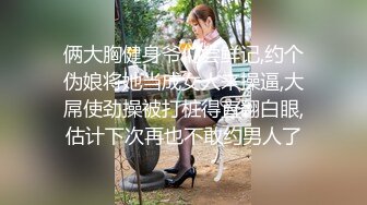 俩大胸健身爷们尝鲜记,约个伪娘将她当成女人来操逼,大屌使劲操被打桩得直翻白眼,估计下次再也不敢约男人了