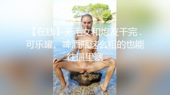 【在线】无毛女和炮友干完 .可乐罐、啤酒瓶这么粗的也能往逼里塞