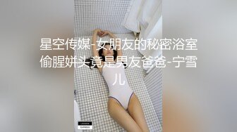 星空传媒-女朋友的秘密浴室偷腥姘头竟是男友爸爸-宁雪儿