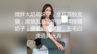 微胖大奶萌妹子，全程露脸发骚，跟狼友互动听指挥揉捏骚奶子，撅着屁股求草，无毛白虎道具玩弄