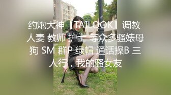 约炮大神『TAILOOK』调教 人妻 教师 护士 等众多骚婊母狗 SM 群P 绿帽 通话操B 三人行，我的骚女友