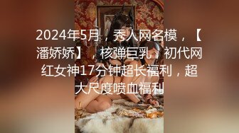 2024年5月，秀人网名模，【潘娇娇】，核弹巨乳，初代网红女神17分钟超长福利，超大尺度喷血福利