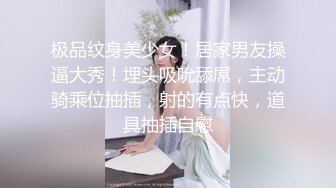 极品纹身美少女！居家男友操逼大秀！埋头吸吮舔屌，主动骑乘位抽插，射的有点快，道具抽插自慰