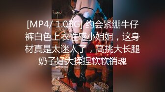 [MP4/ 1.03G] 约会紧绷牛仔裤白色上衣性感小姐姐，这身材真是太迷人了，高挑大长腿奶子好大揉捏软软销魂