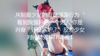 JK制服少女的羞耻淫荡行为“看到我强奸另一个男人 你是兴奋？还是嫉妒？”反差少女对纯情男NTR调教1