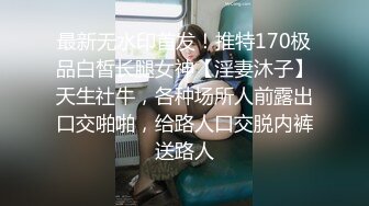 最新无水印首发！推特170极品白皙长腿女神【淫妻沐子】天生社牛，各种场所人前露出口交啪啪，给路人口交脱内裤送路人