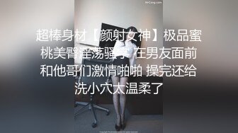 超棒身材【颜射女神】极品蜜桃美臀淫荡骚字 在男友面前和他哥们激情啪啪 操完还给洗小穴太温柔了