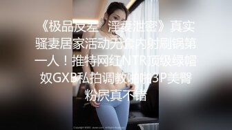 《极品反差✿淫妻泄密》真实骚妻居家活动无套内射刷锅第一人！推特网红NTR顶级绿帽奴GXB私拍调教啪啪3P美臀粉屄真不错