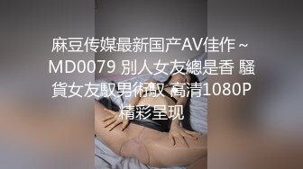 麻豆传媒最新国产AV佳作～MD0079 別人女友總是香 騷貨女友馭男術馭 高清1080P精彩呈现