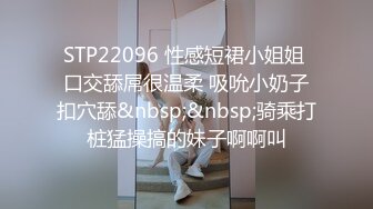 STP22096 性感短裙小姐姐 口交舔屌很温柔 吸吮小奶子扣穴舔&nbsp;&nbsp;骑乘打桩猛操搞的妹子啊啊叫