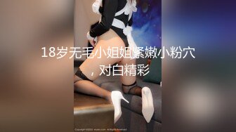 18岁无毛小姐姐紧嫩小粉穴，对白精彩