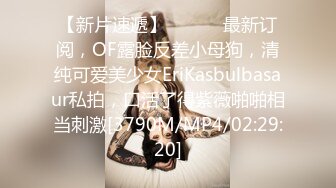 【新片速遞】 ⚫️⚫️最新订阅，OF露脸反差小母狗，清纯可爱美少女EriKasbulbasaur私拍，口活了得紫薇啪啪相当刺激[3790M/MP4/02:29:20]