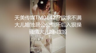 天美传媒TM0142??欲求不满大儿媳独居公公厕所后入狠操骚情大儿媳-虞姬