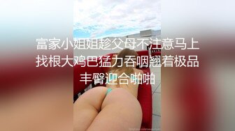 富家小姐姐趁父母不注意马上找根大鸡巴猛力吞咽翘着极品丰臀迎合啪啪