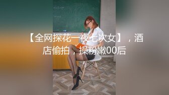 【全网探花一夜七次女】，酒店偷拍，操粉嫩00后