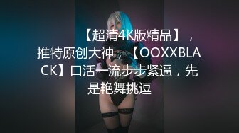 ♈ ♈ ♈ 【超清4K版精品】，推特原创大神，【OOXXBLACK】口活一流步步紧逼，先是艳舞挑逗