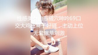 性感美女自慰骚穴呻吟69口交大鸡巴样子好骚，主动上位无套爆草刺激